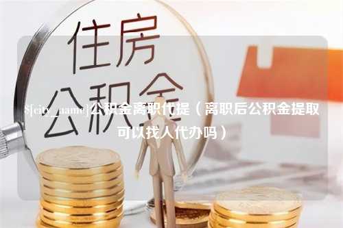 绵阳公积金离职代提（离职后公积金提取可以找人代办吗）