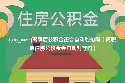 绵阳离职后公积金还会自动划扣吗（离职后住房公积金会自动封存吗）