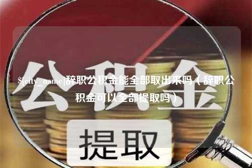 绵阳辞职公积金能全部取出来吗（辞职公积金可以全部提取吗）