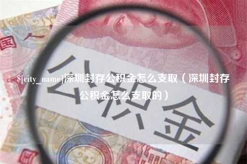 绵阳深圳封存公积金怎么支取（深圳封存公积金怎么支取的）