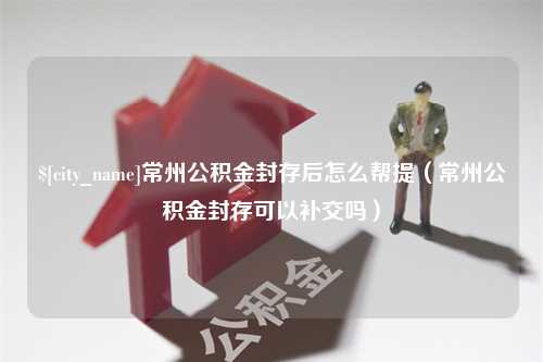 绵阳常州公积金封存后怎么帮提（常州公积金封存可以补交吗）